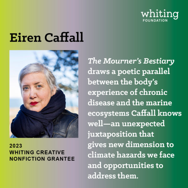 Photo by Whiting Foundation on December 06, 2023. May be an image of 1 person, magazine and text that says 'Eiren Caffall whiting FOUNDATION The Mourner's Bestiary draws a poetic parallel between the body's experience of chronic disease and the marine ecosystems Caffall knows well-an unexpected juxtaposition that gives new dimension to climate hazards we face and opportunities to address them. 2023 WHITING CREATIVE NONFICTION GRANTEE'.